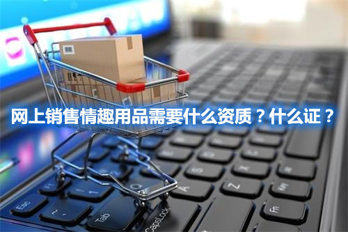 網(wǎng)上銷售情趣用品需要什么資質(zhì)？什么證？