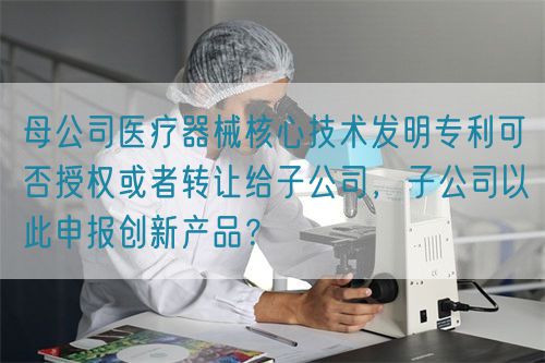 母公司醫(yī)療器械核心技術發(fā)明專利可否授權或者轉讓給子公司，子公司以此申報創(chuàng)新產品？(圖1)