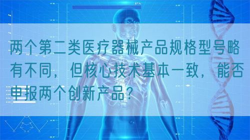 兩個(gè)第二類醫(yī)療器械產(chǎn)品規(guī)格型號(hào)略有不同，但核心技術(shù)基本一致，能否申報(bào)兩個(gè)創(chuàng)新產(chǎn)品？(圖1)