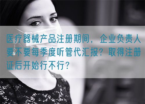 醫(yī)療器械產(chǎn)品注冊期間，企業(yè)負(fù)責(zé)人要不要每季度聽管代匯報？取得注冊證后開始行不行？