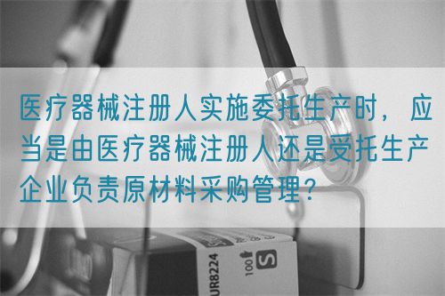 醫(yī)療器械注冊人實施委托生產(chǎn)時，應(yīng)當是由醫(yī)療器械注冊人還是受托生產(chǎn)企業(yè)負責原材料采購管理？(圖1)