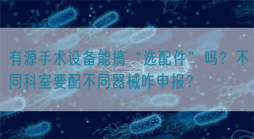 有源手術(shù)設(shè)備能搞“選配件”嗎？不同科室要配不同器械咋申報(bào)？(圖1)