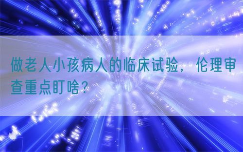 做老人小孩病人的臨床試驗(yàn)，倫理審查重點(diǎn)盯啥？(圖1)